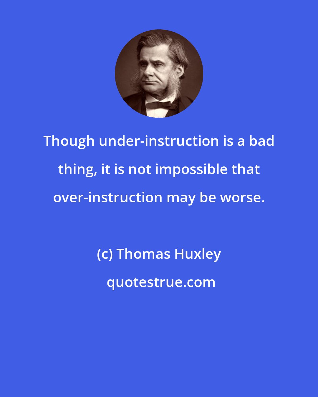 Thomas Huxley: Though under-instruction is a bad thing, it is not impossible that over-instruction may be worse.