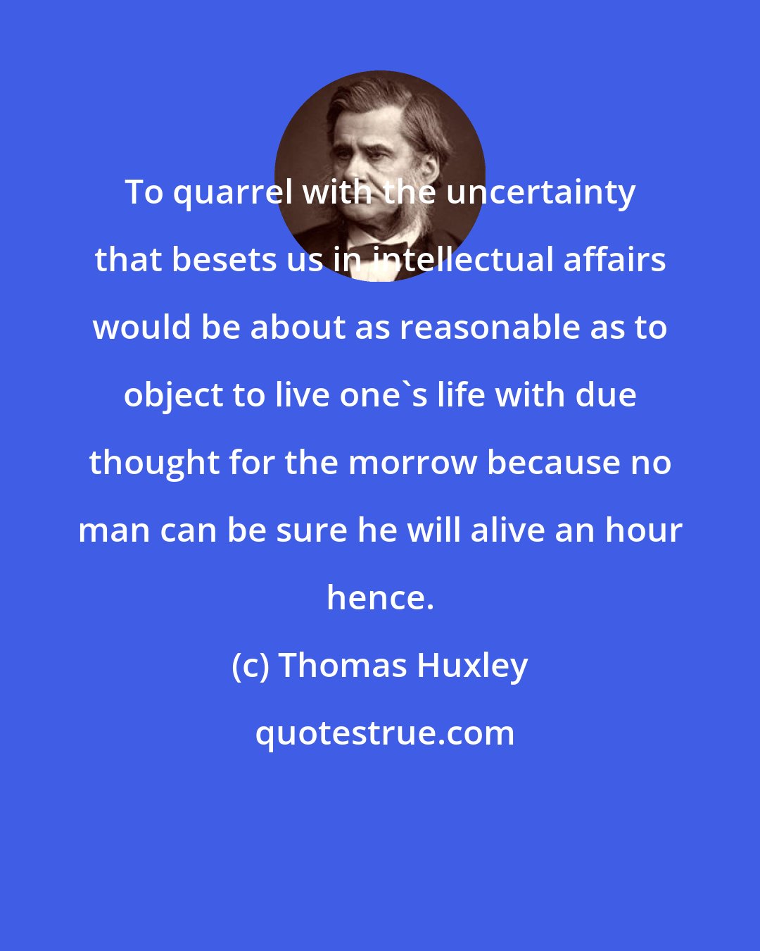 Thomas Huxley: To quarrel with the uncertainty that besets us in intellectual affairs would be about as reasonable as to object to live one's life with due thought for the morrow because no man can be sure he will alive an hour hence.