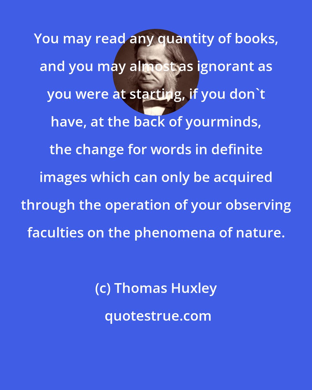 Thomas Huxley: You may read any quantity of books, and you may almost as ignorant as you were at starting, if you don't have, at the back of yourminds, the change for words in definite images which can only be acquired through the operation of your observing faculties on the phenomena of nature.