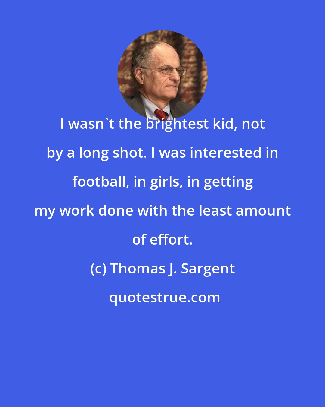 Thomas J. Sargent: I wasn't the brightest kid, not by a long shot. I was interested in football, in girls, in getting my work done with the least amount of effort.