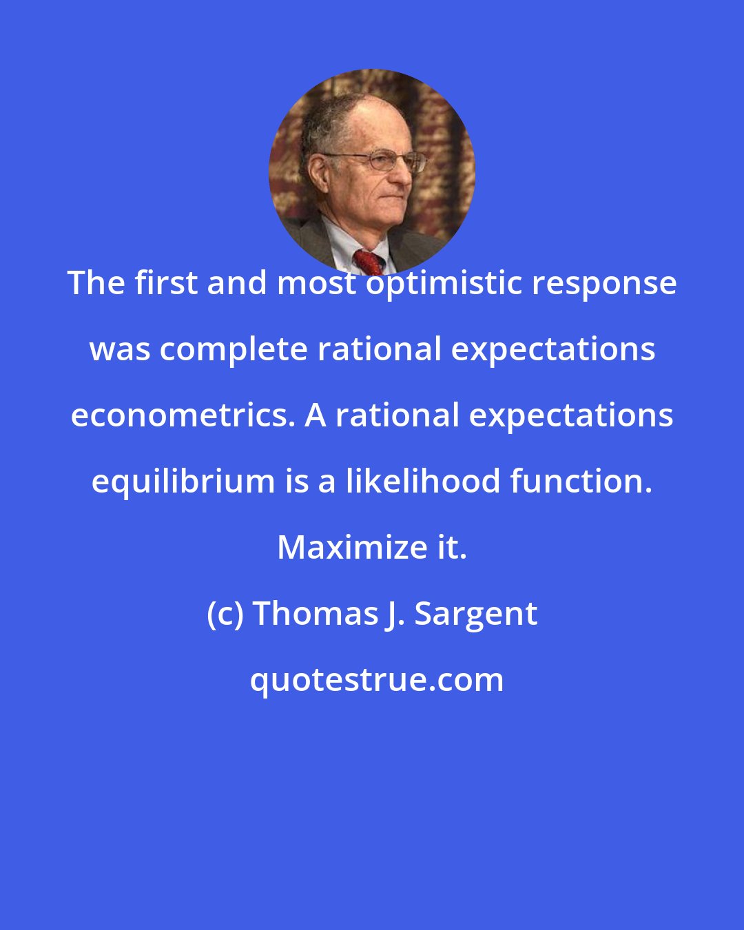 Thomas J. Sargent: The first and most optimistic response was complete rational expectations econometrics. A rational expectations equilibrium is a likelihood function. Maximize it.