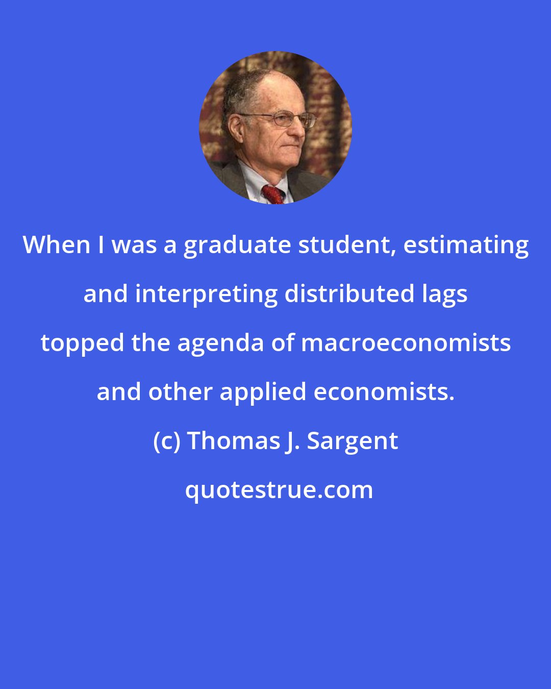 Thomas J. Sargent: When I was a graduate student, estimating and interpreting distributed lags topped the agenda of macroeconomists and other applied economists.