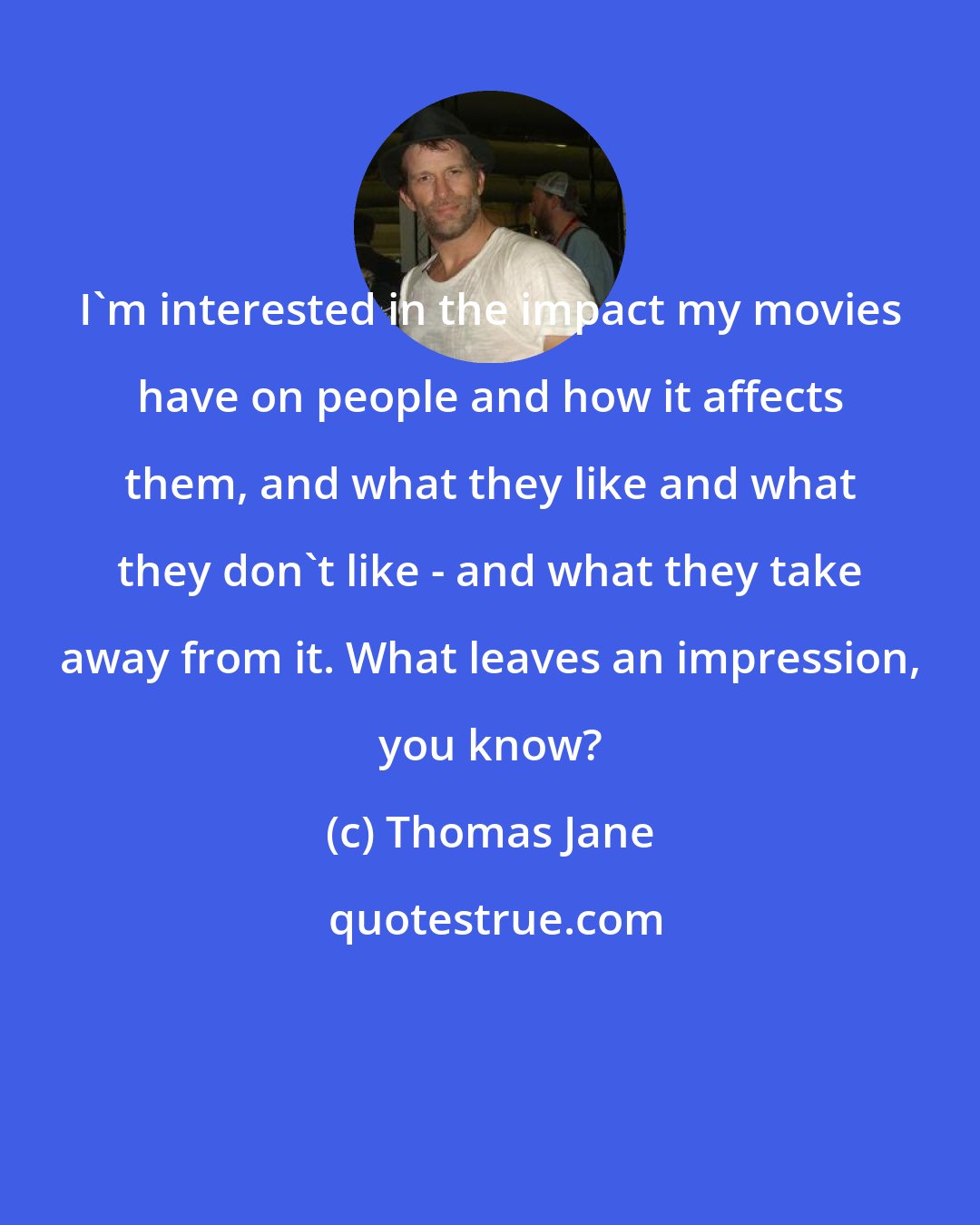 Thomas Jane: I'm interested in the impact my movies have on people and how it affects them, and what they like and what they don't like - and what they take away from it. What leaves an impression, you know?