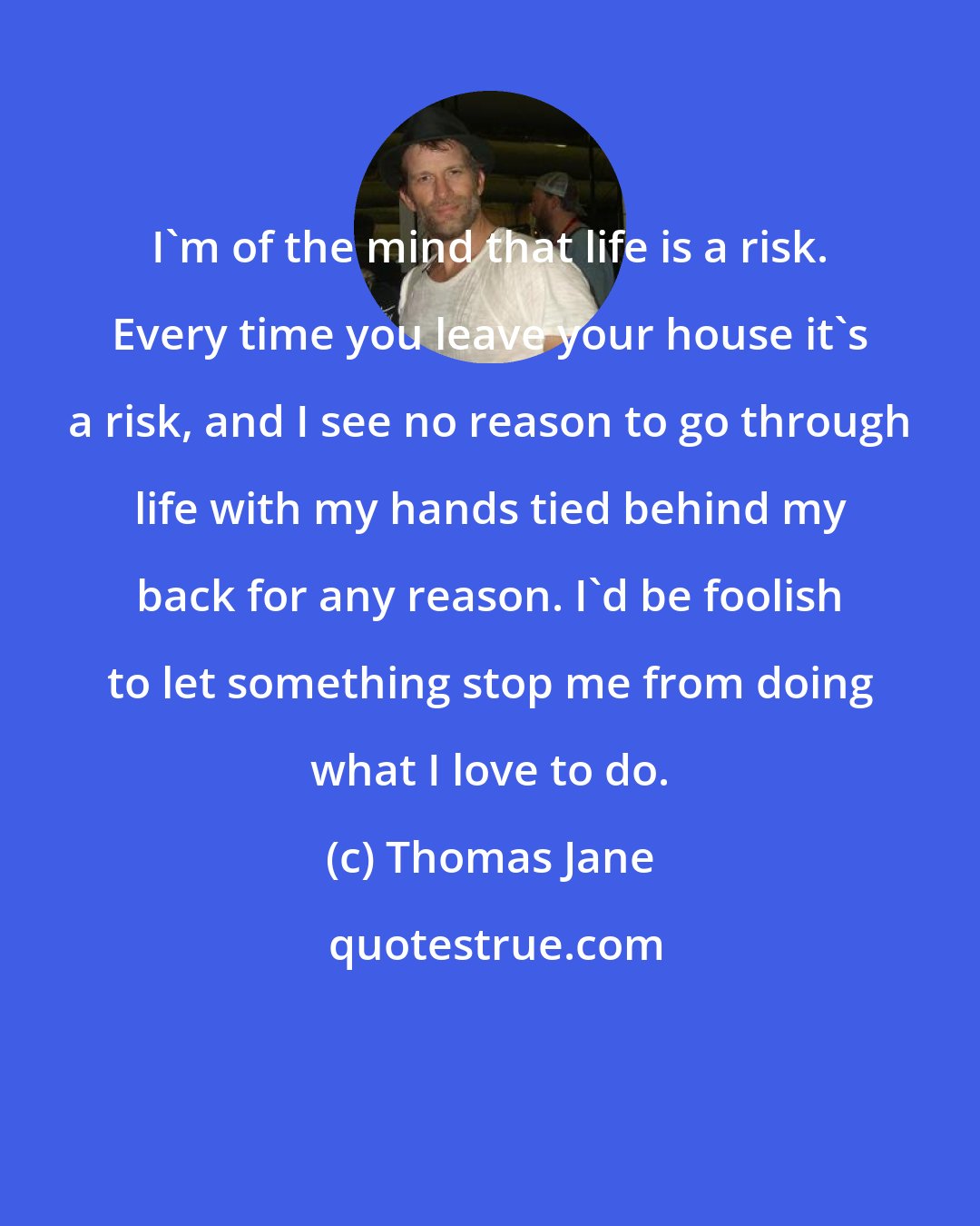 Thomas Jane: I'm of the mind that life is a risk. Every time you leave your house it's a risk, and I see no reason to go through life with my hands tied behind my back for any reason. I'd be foolish to let something stop me from doing what I love to do.