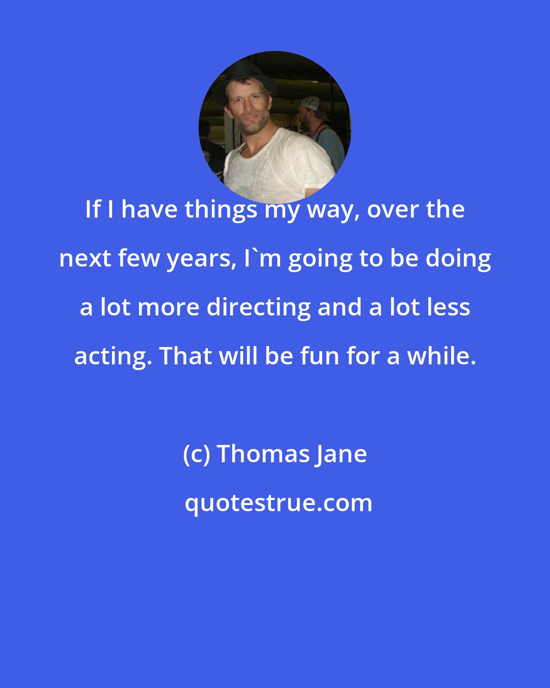 Thomas Jane: If I have things my way, over the next few years, I'm going to be doing a lot more directing and a lot less acting. That will be fun for a while.