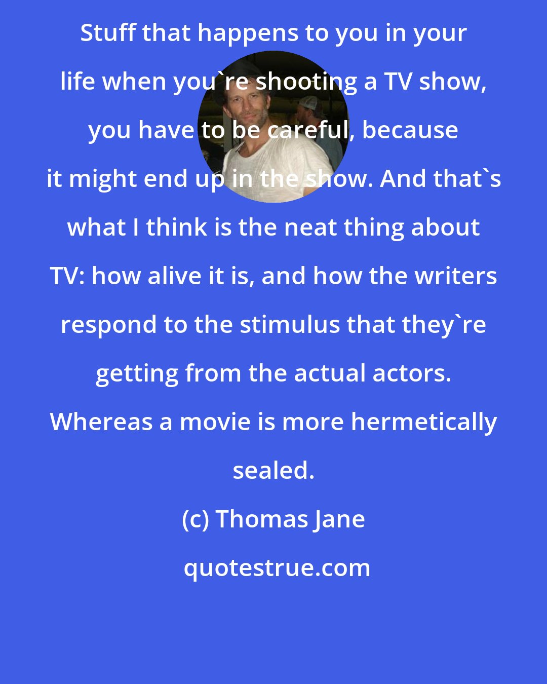 Thomas Jane: Stuff that happens to you in your life when you're shooting a TV show, you have to be careful, because it might end up in the show. And that's what I think is the neat thing about TV: how alive it is, and how the writers respond to the stimulus that they're getting from the actual actors. Whereas a movie is more hermetically sealed.