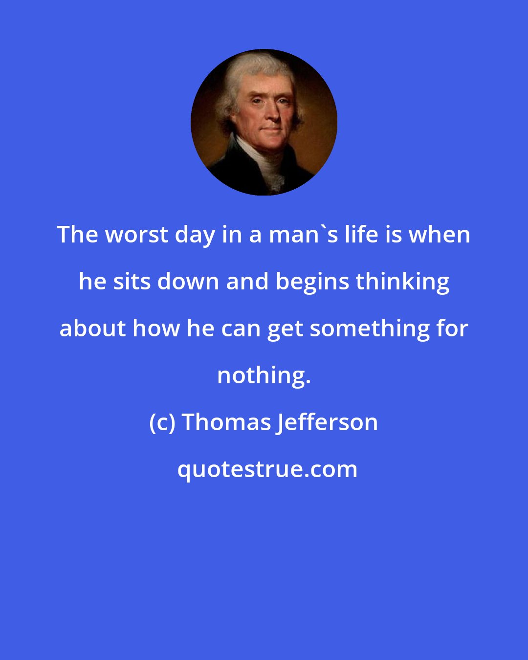 Thomas Jefferson: The worst day in a man's life is when he sits down and begins thinking about how he can get something for nothing.
