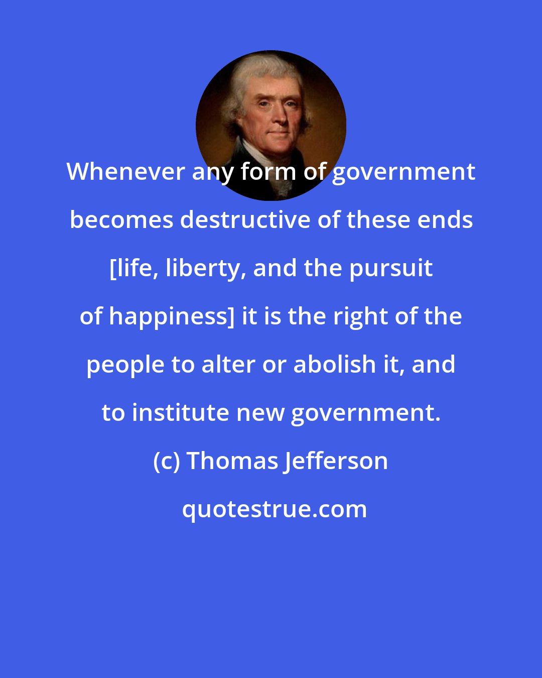 Thomas Jefferson: Whenever any form of government becomes destructive of these ends [life, liberty, and the pursuit of happiness] it is the right of the people to alter or abolish it, and to institute new government.