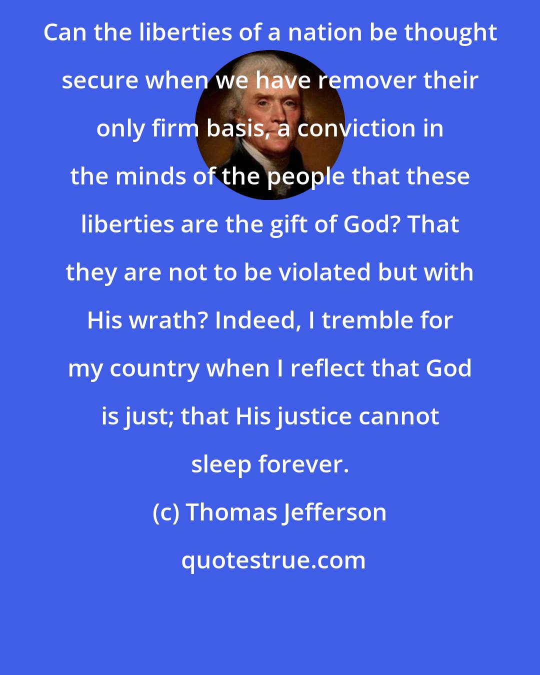 Thomas Jefferson: Can the liberties of a nation be thought secure when we have remover their only firm basis, a conviction in the minds of the people that these liberties are the gift of God? That they are not to be violated but with His wrath? Indeed, I tremble for my country when I reflect that God is just; that His justice cannot sleep forever.