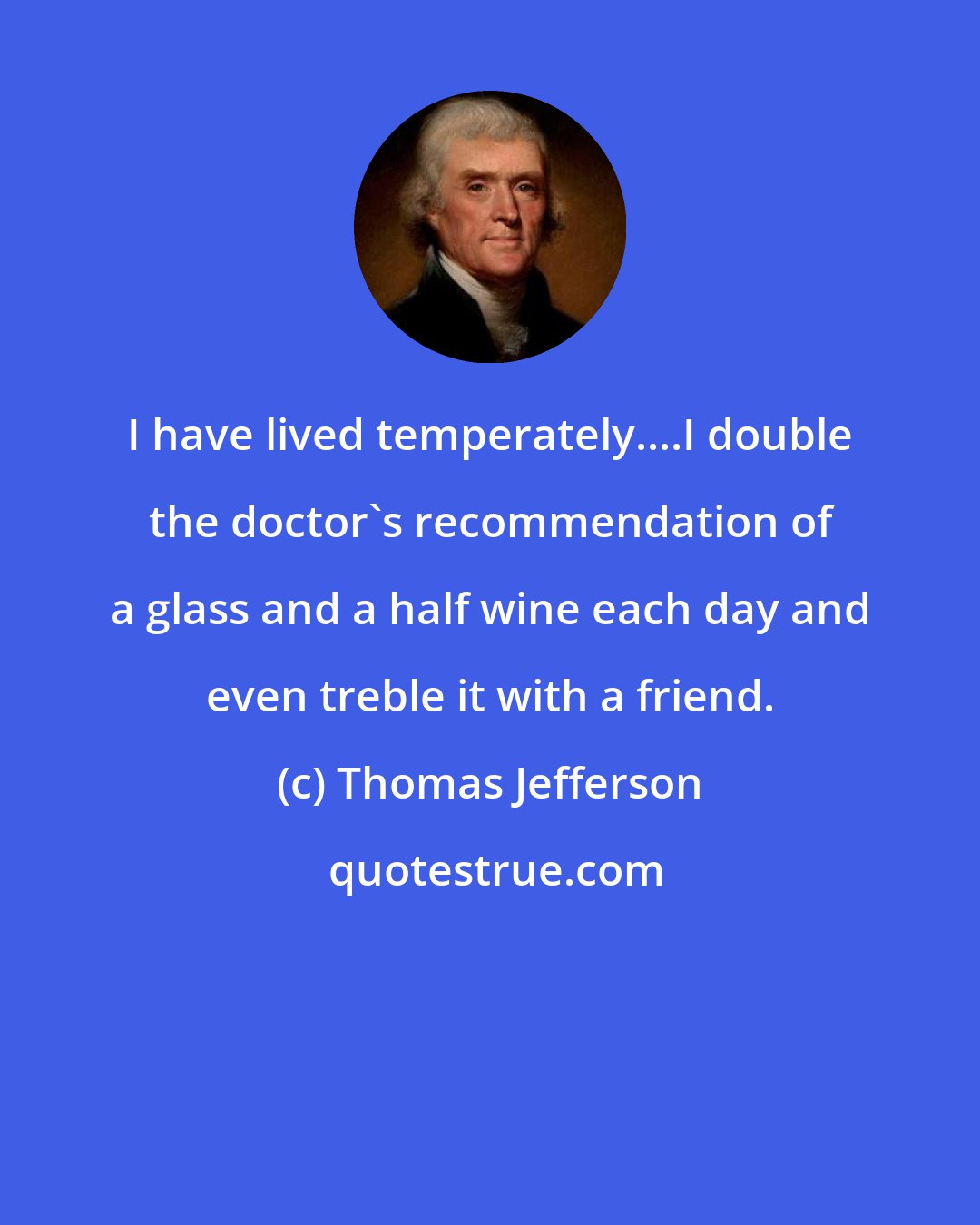 Thomas Jefferson: I have lived temperately....I double the doctor's recommendation of a glass and a half wine each day and even treble it with a friend.