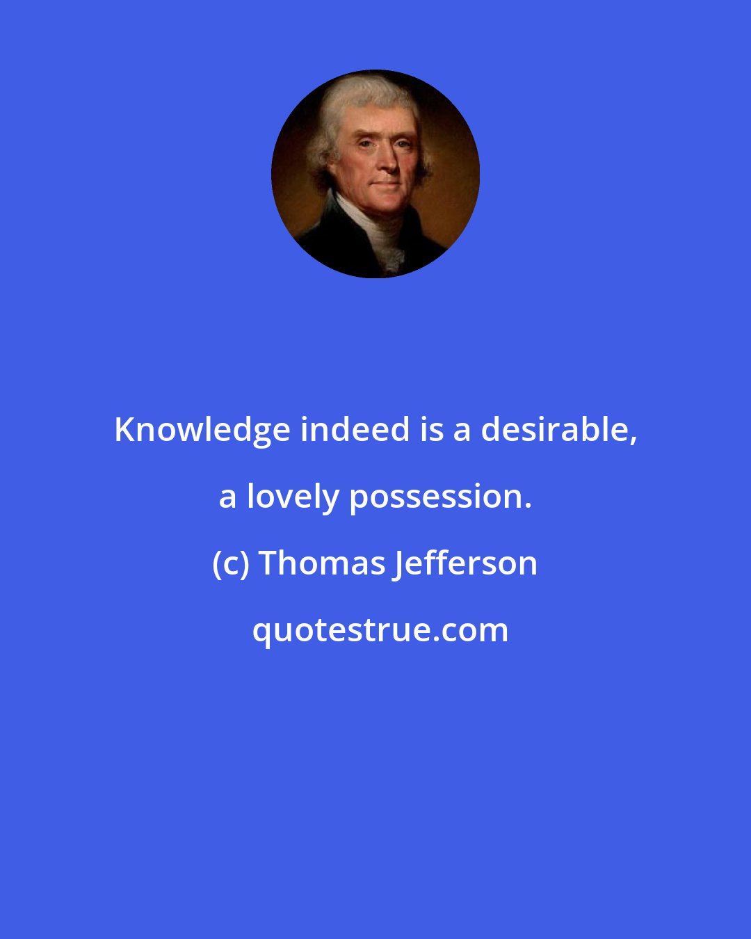 Thomas Jefferson: Knowledge indeed is a desirable, a lovely possession.