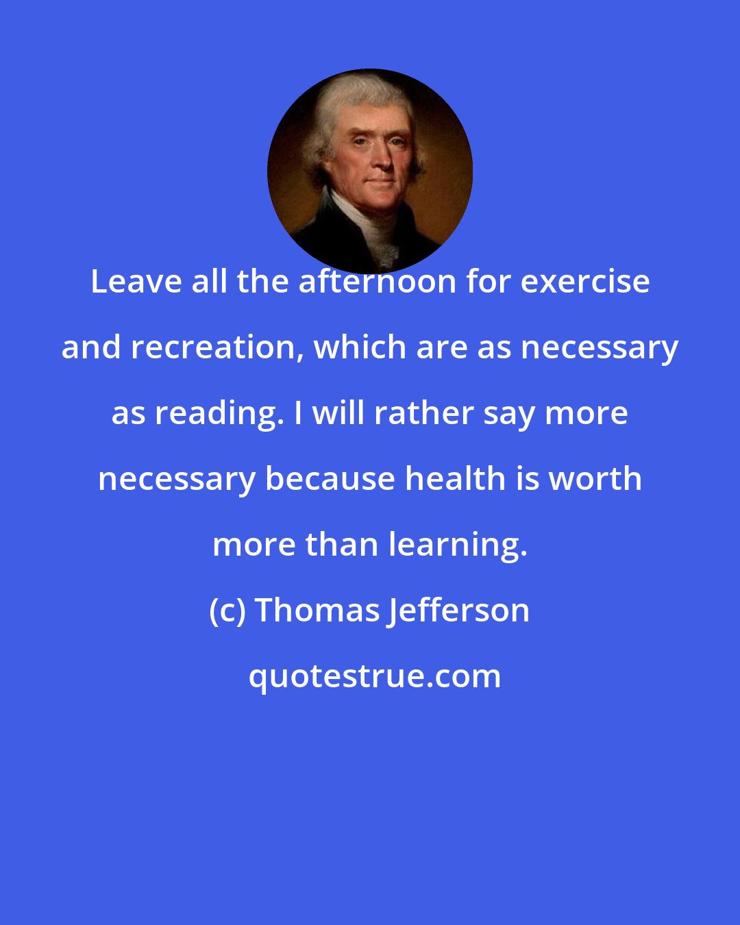 Thomas Jefferson: Leave all the afternoon for exercise and recreation, which are as necessary as reading. I will rather say more necessary because health is worth more than learning.