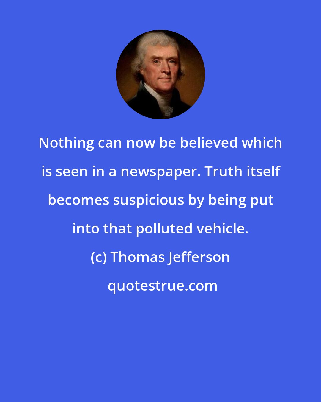 Thomas Jefferson: Nothing can now be believed which is seen in a newspaper. Truth itself becomes suspicious by being put into that polluted vehicle.