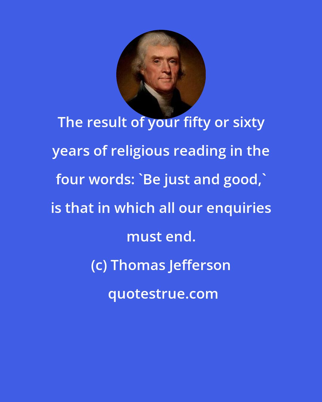 Thomas Jefferson: The result of your fifty or sixty years of religious reading in the four words: 'Be just and good,' is that in which all our enquiries must end.