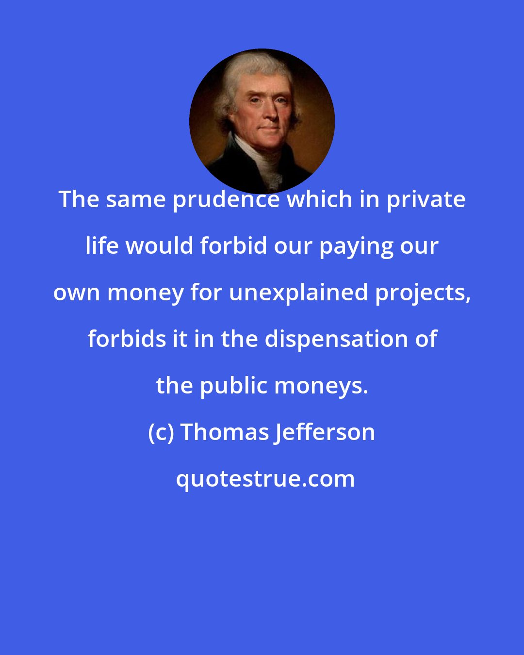 Thomas Jefferson: The same prudence which in private life would forbid our paying our own money for unexplained projects, forbids it in the dispensation of the public moneys.