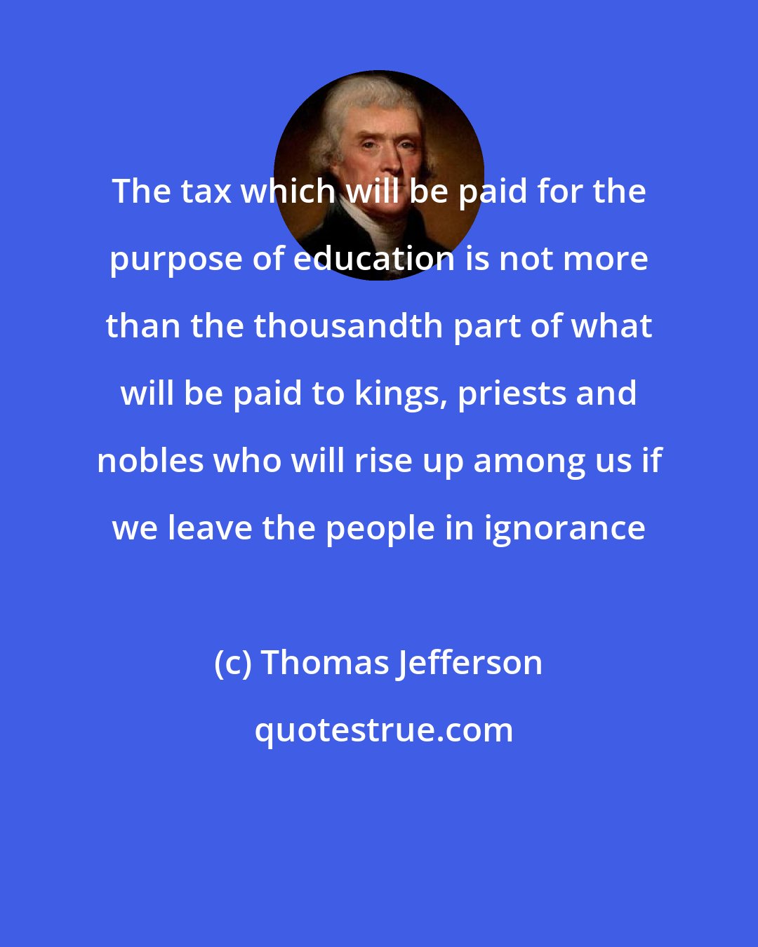 Thomas Jefferson: The tax which will be paid for the purpose of education is not more than the thousandth part of what will be paid to kings, priests and nobles who will rise up among us if we leave the people in ignorance