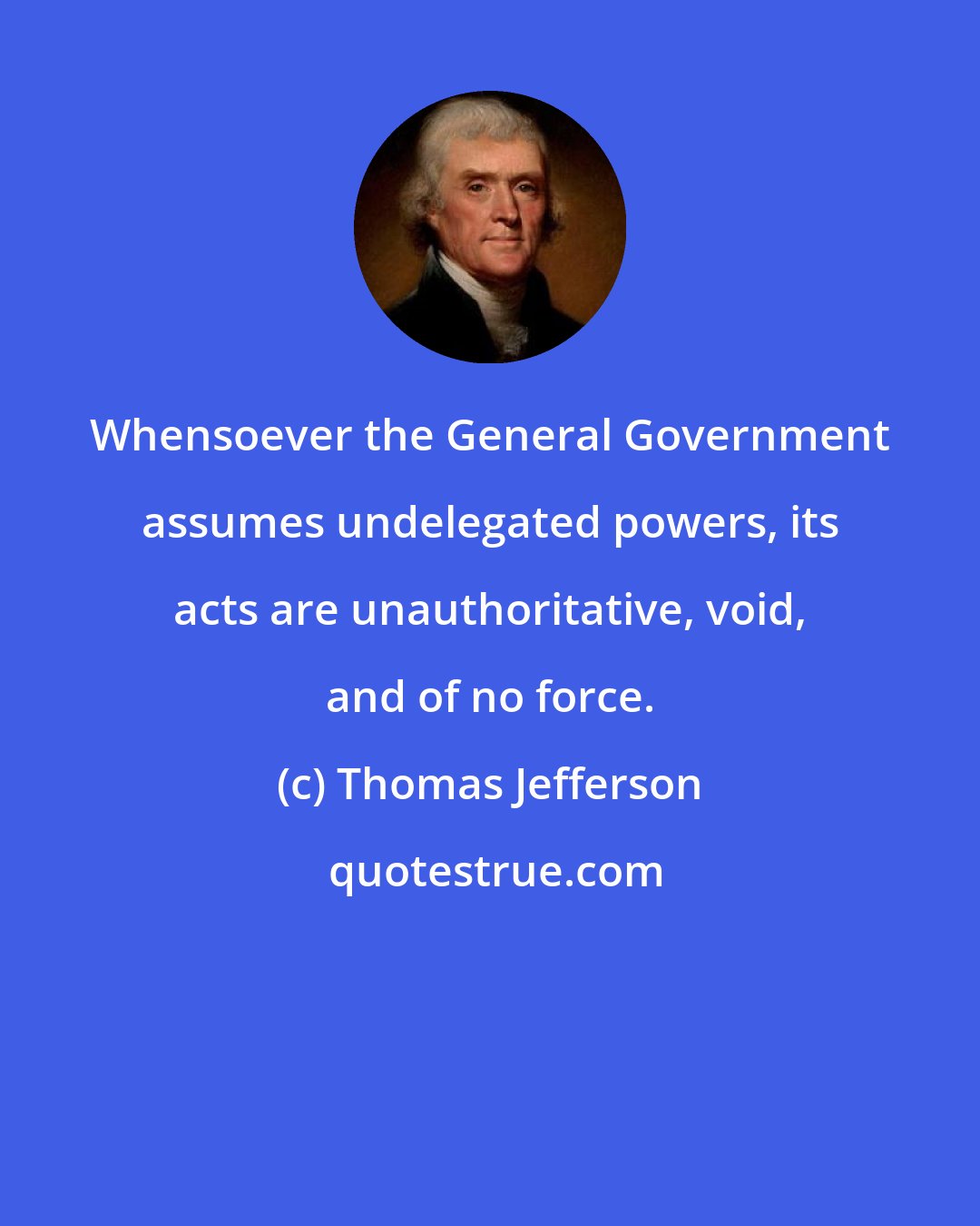 Thomas Jefferson: Whensoever the General Government assumes undelegated powers, its acts are unauthoritative, void, and of no force.