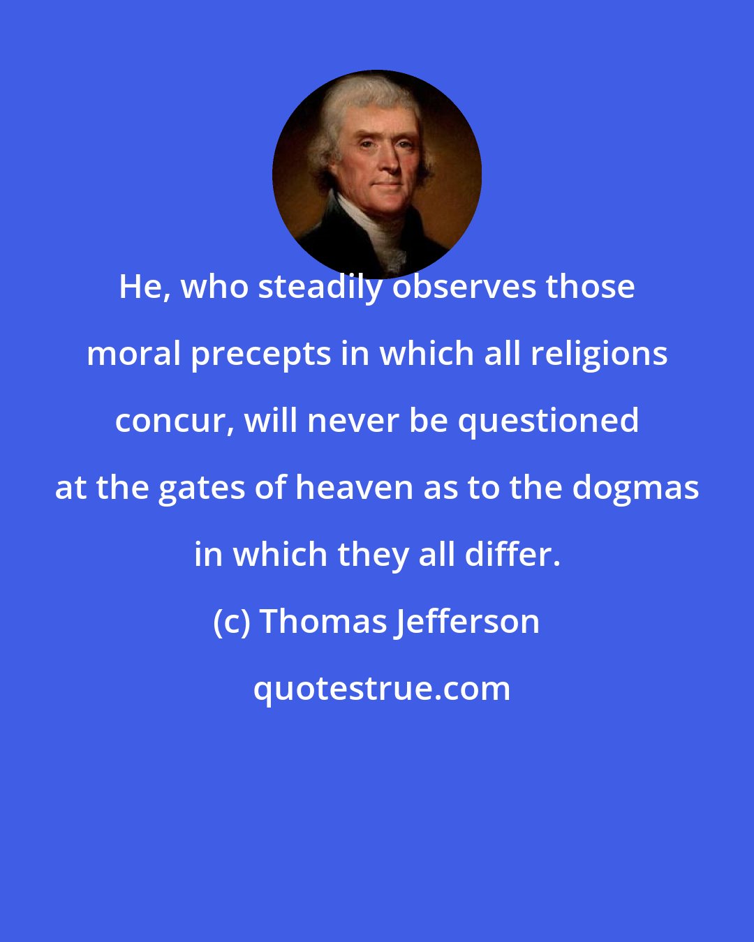 Thomas Jefferson: He, who steadily observes those moral precepts in which all religions concur, will never be questioned at the gates of heaven as to the dogmas in which they all differ.