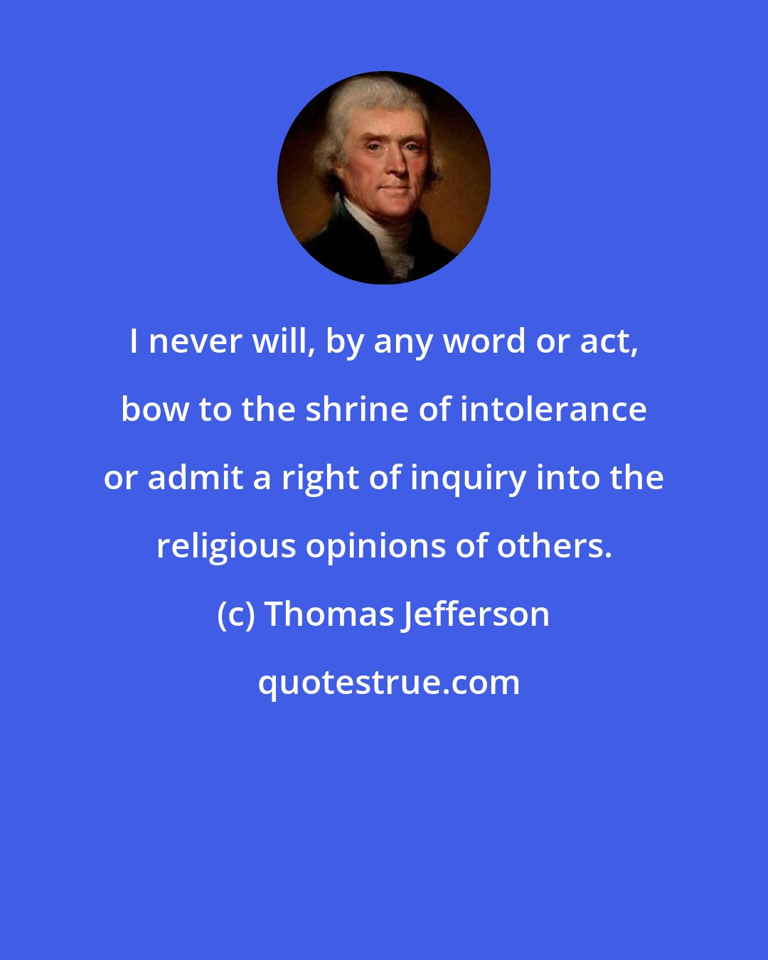 Thomas Jefferson: I never will, by any word or act, bow to the shrine of intolerance or admit a right of inquiry into the religious opinions of others.