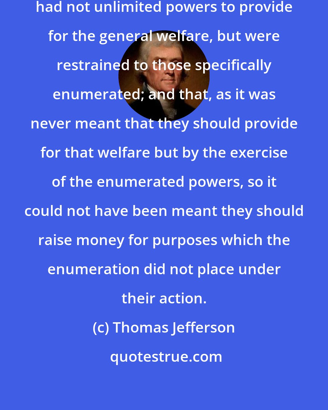 Thomas Jefferson: Our tenet ever was . . . that Congress had not unlimited powers to provide for the general welfare, but were restrained to those specifically enumerated; and that, as it was never meant that they should provide for that welfare but by the exercise of the enumerated powers, so it could not have been meant they should raise money for purposes which the enumeration did not place under their action.