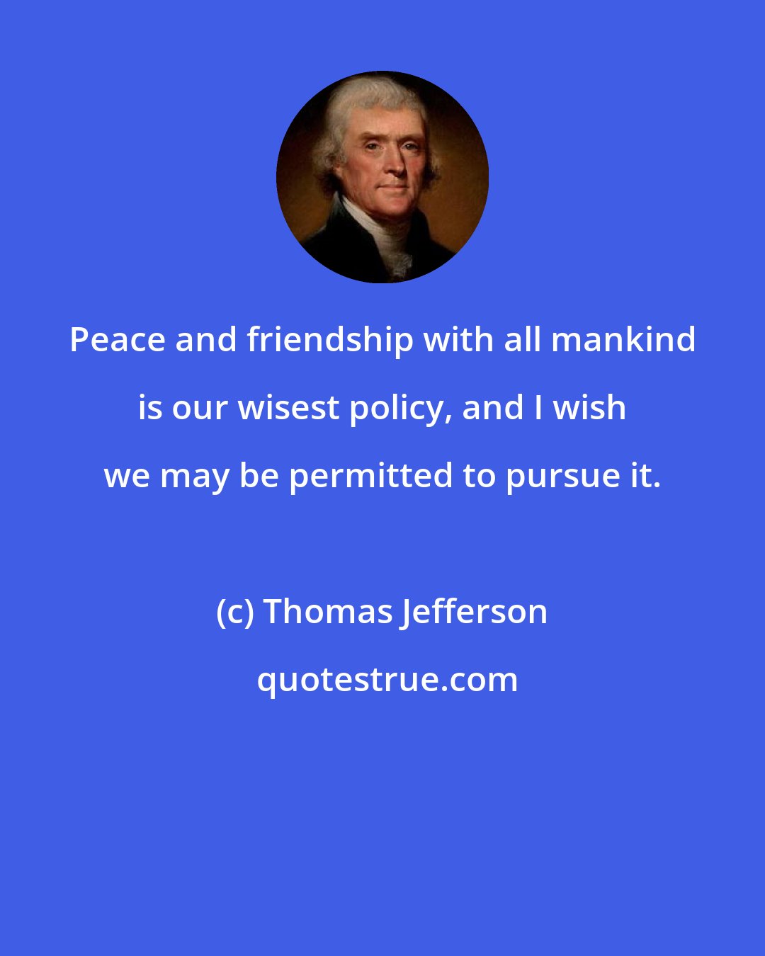 Thomas Jefferson: Peace and friendship with all mankind is our wisest policy, and I wish we may be permitted to pursue it.