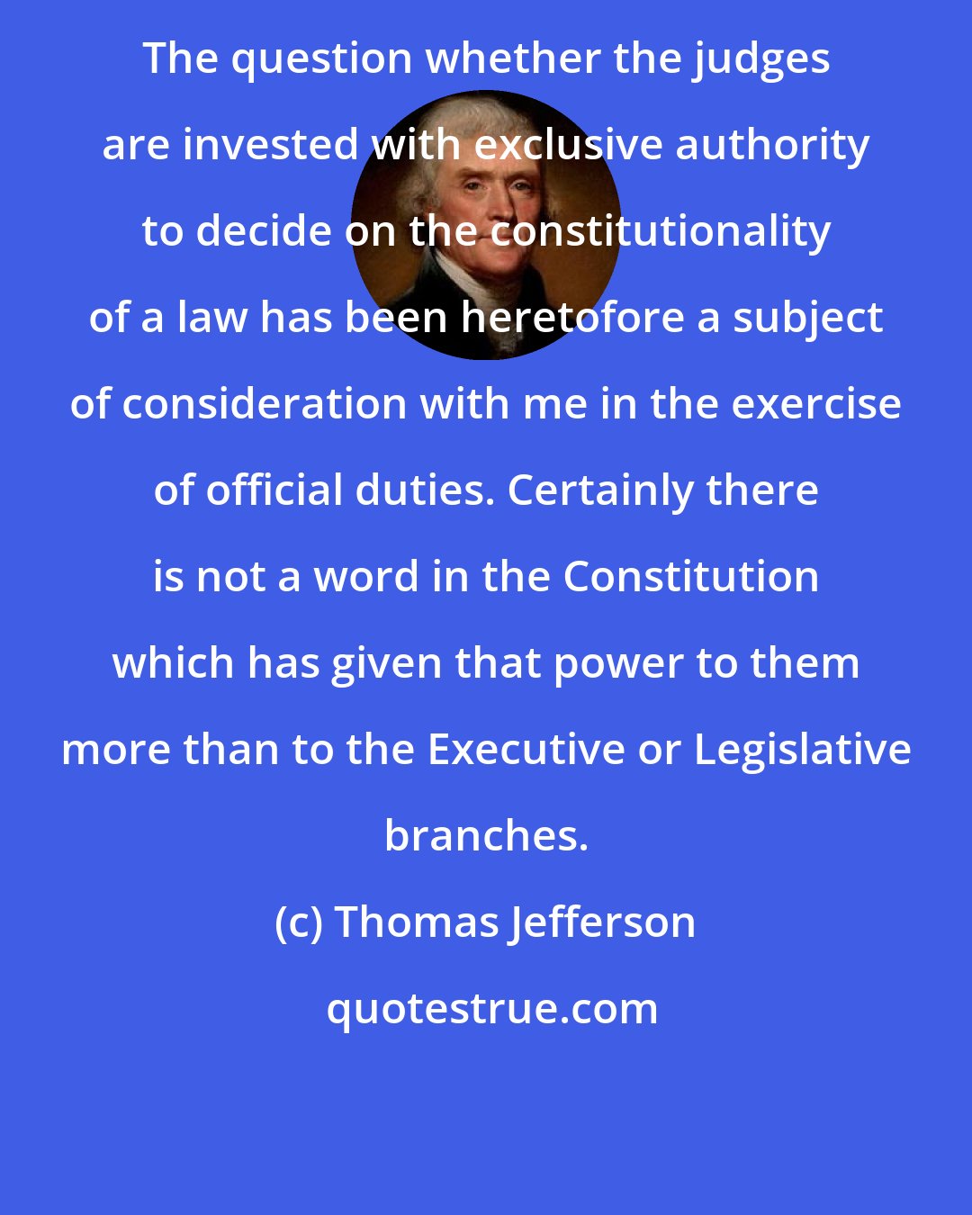 Thomas Jefferson: The question whether the judges are invested with exclusive authority to decide on the constitutionality of a law has been heretofore a subject of consideration with me in the exercise of official duties. Certainly there is not a word in the Constitution which has given that power to them more than to the Executive or Legislative branches.