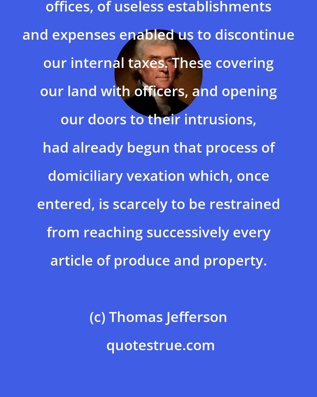 Thomas Jefferson: The suppression of unnecessary offices, of useless establishments and expenses enabled us to discontinue our internal taxes. These covering our land with officers, and opening our doors to their intrusions, had already begun that process of domiciliary vexation which, once entered, is scarcely to be restrained from reaching successively every article of produce and property.