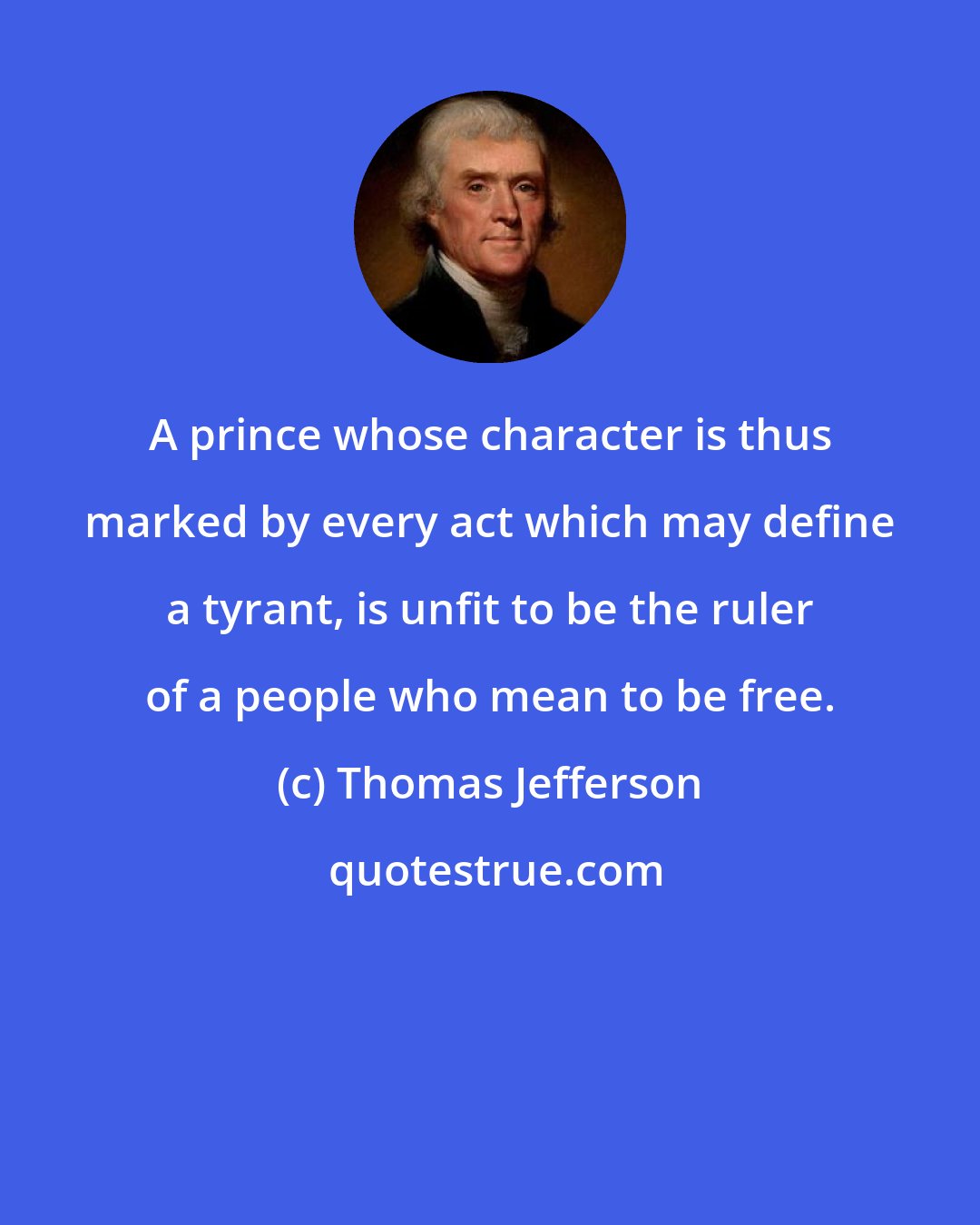 Thomas Jefferson: A prince whose character is thus marked by every act which may define a tyrant, is unfit to be the ruler of a people who mean to be free.