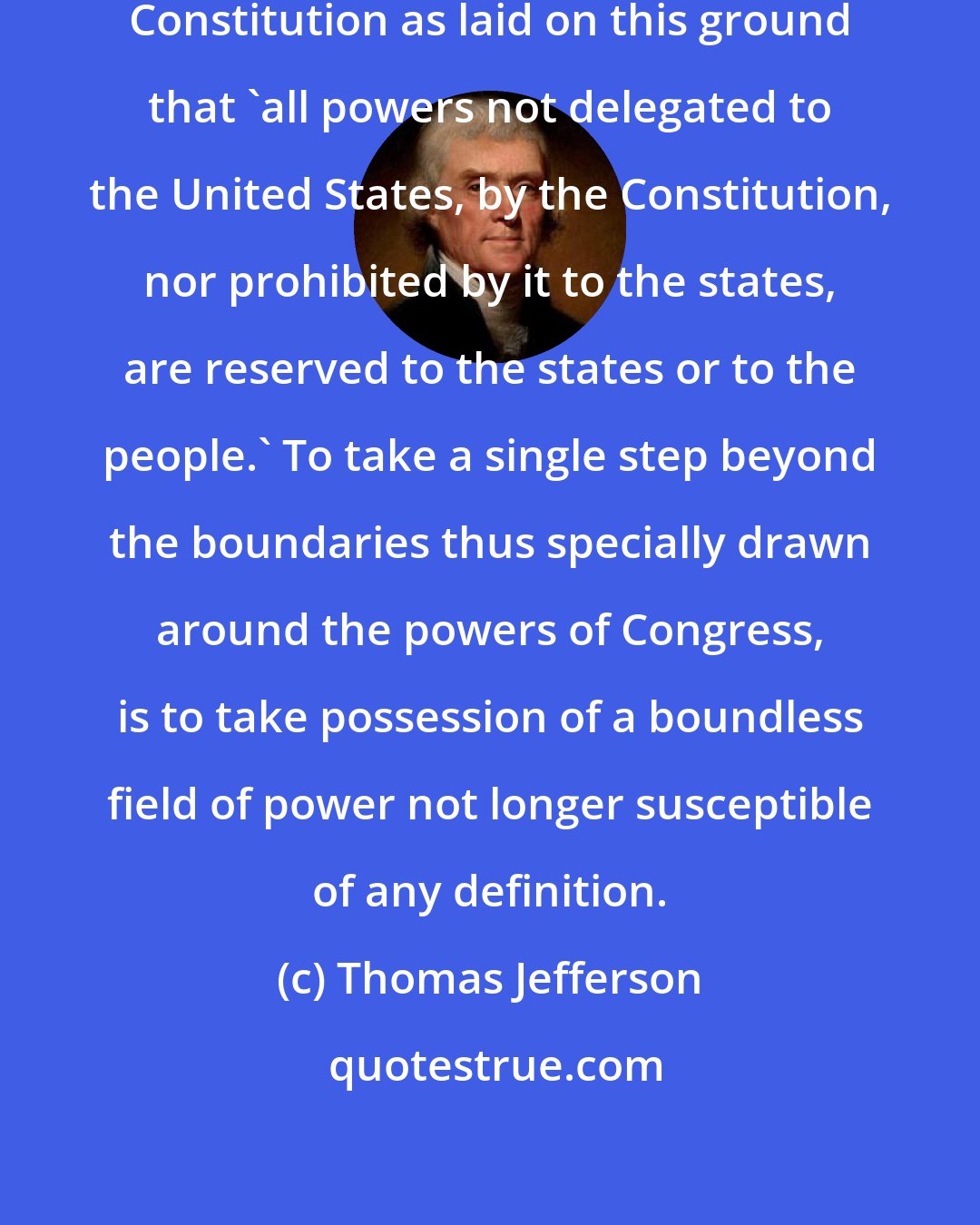 Thomas Jefferson: I consider the foundation of the Constitution as laid on this ground that 'all powers not delegated to the United States, by the Constitution, nor prohibited by it to the states, are reserved to the states or to the people.' To take a single step beyond the boundaries thus specially drawn around the powers of Congress, is to take possession of a boundless field of power not longer susceptible of any definition.