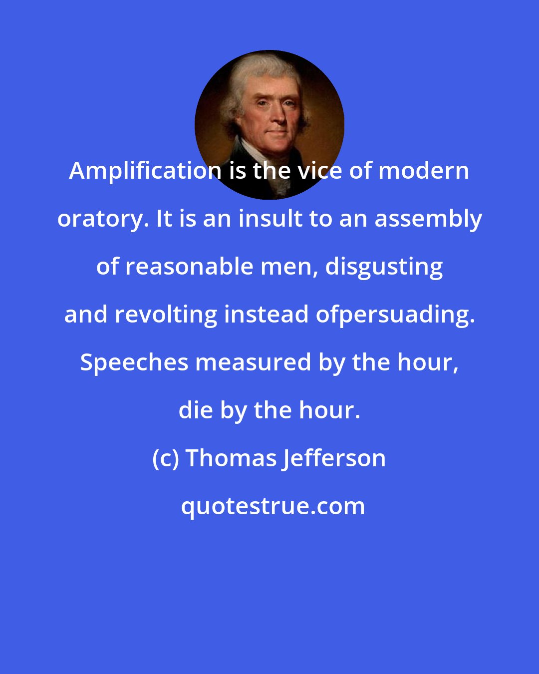 Thomas Jefferson: Amplification is the vice of modern oratory. It is an insult to an assembly of reasonable men, disgusting and revolting instead ofpersuading. Speeches measured by the hour, die by the hour.