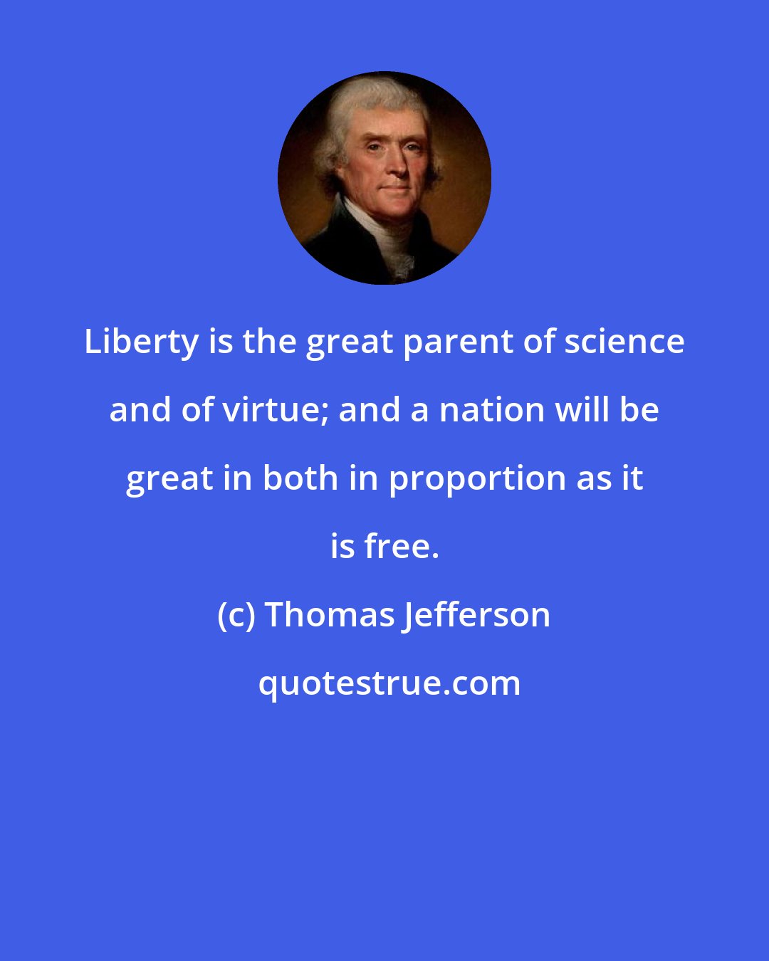 Thomas Jefferson: Liberty is the great parent of science and of virtue; and a nation will be great in both in proportion as it is free.
