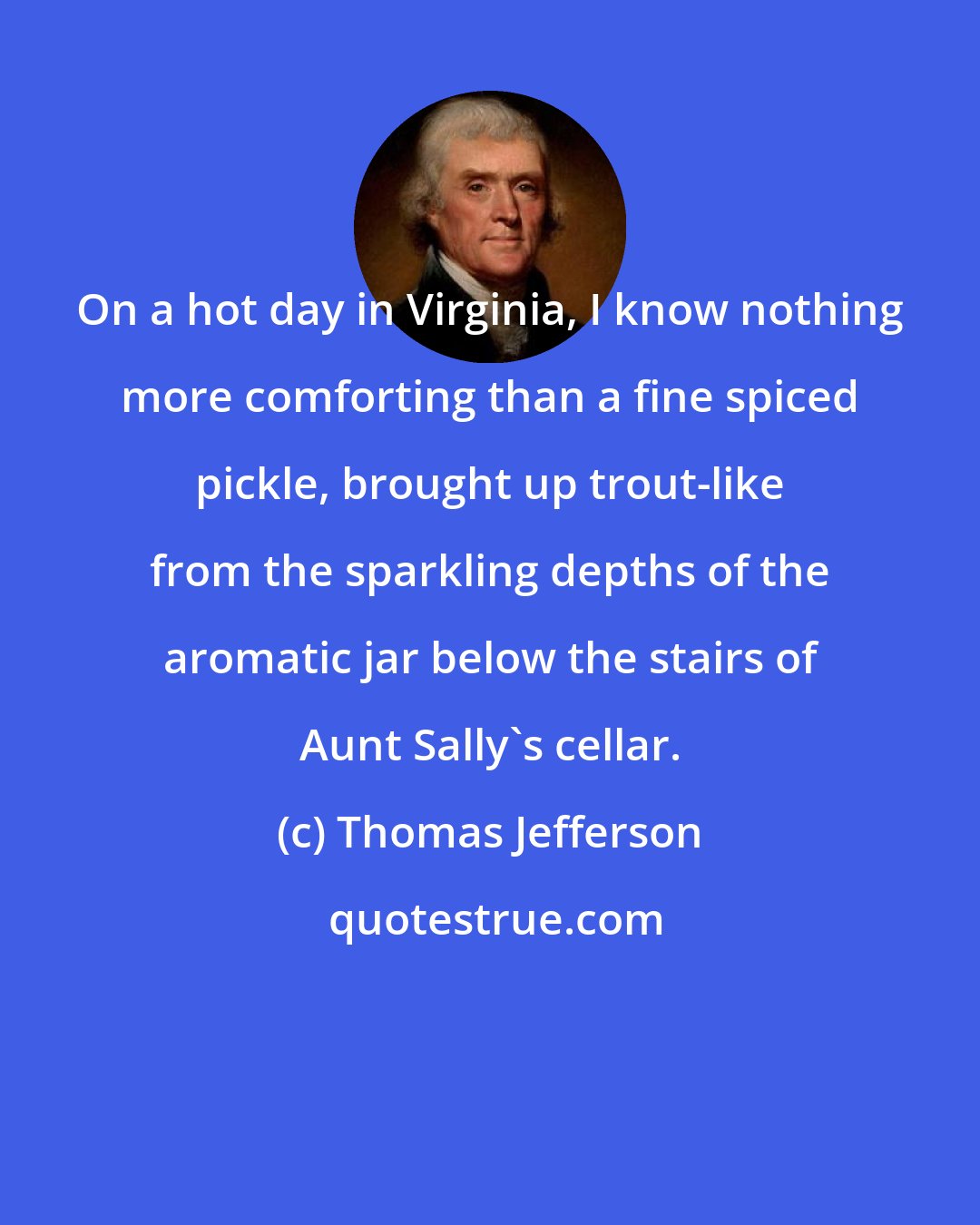 Thomas Jefferson: On a hot day in Virginia, I know nothing more comforting than a fine spiced pickle, brought up trout-like from the sparkling depths of the aromatic jar below the stairs of Aunt Sally's cellar.