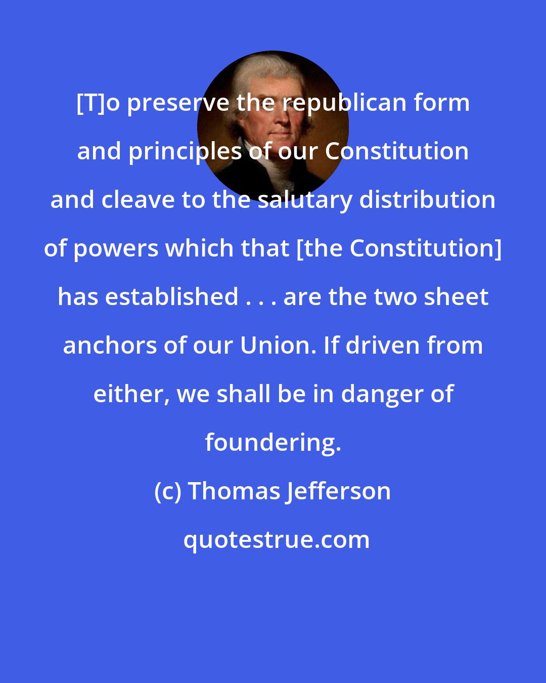 Thomas Jefferson: [T]o preserve the republican form and principles of our Constitution and cleave to the salutary distribution of powers which that [the Constitution] has established . . . are the two sheet anchors of our Union. If driven from either, we shall be in danger of foundering.