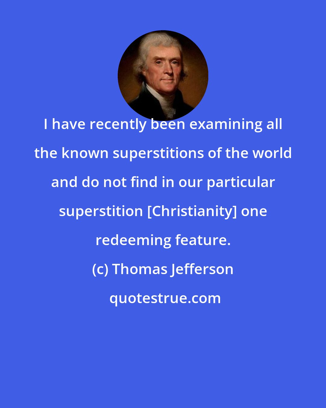 Thomas Jefferson: I have recently been examining all the known superstitions of the world and do not find in our particular superstition [Christianity] one redeeming feature.