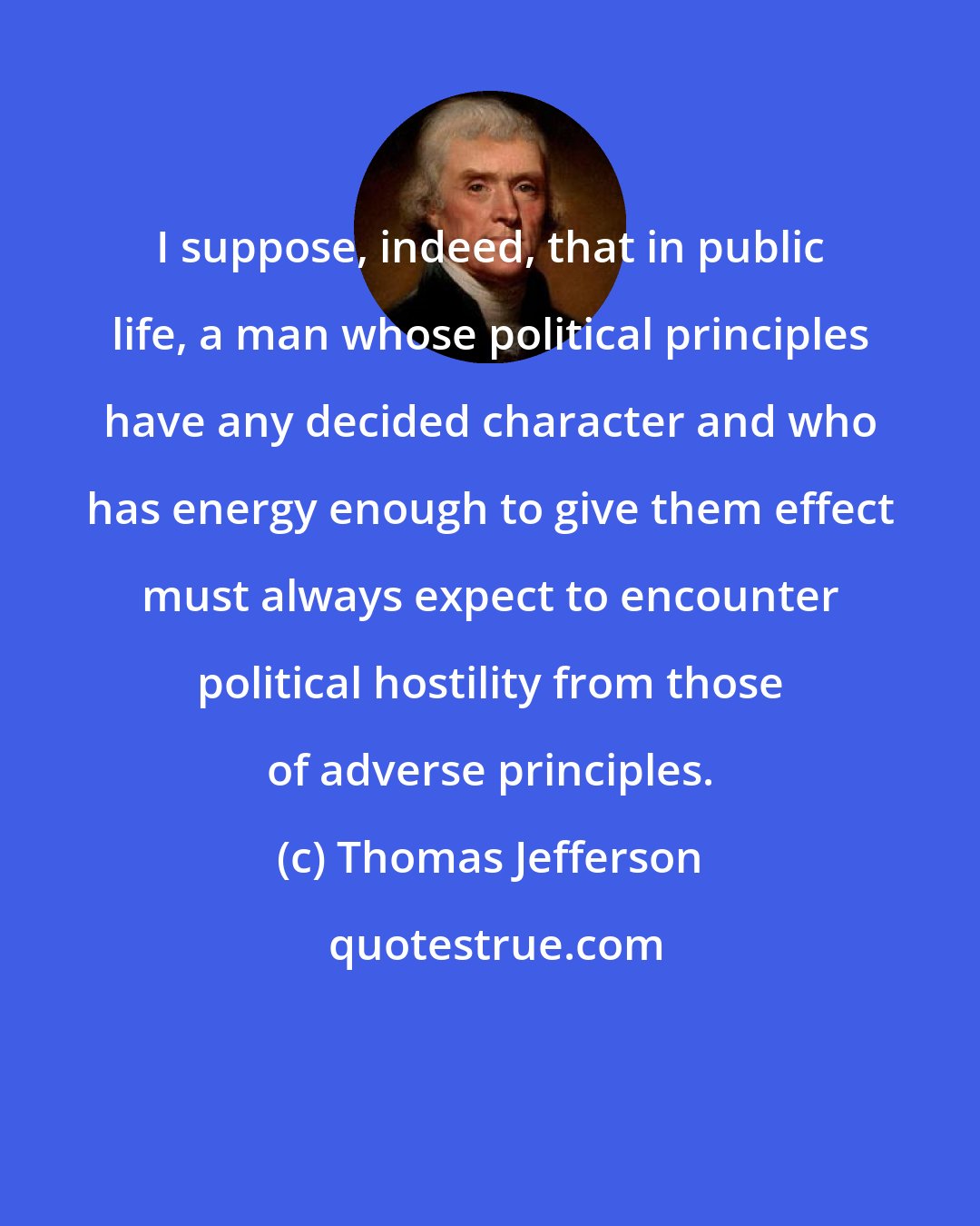 Thomas Jefferson: I suppose, indeed, that in public life, a man whose political principles have any decided character and who has energy enough to give them effect must always expect to encounter political hostility from those of adverse principles.