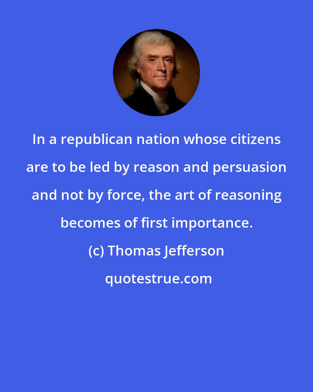 Thomas Jefferson: In a republican nation whose citizens are to be led by reason and persuasion and not by force, the art of reasoning becomes of first importance.