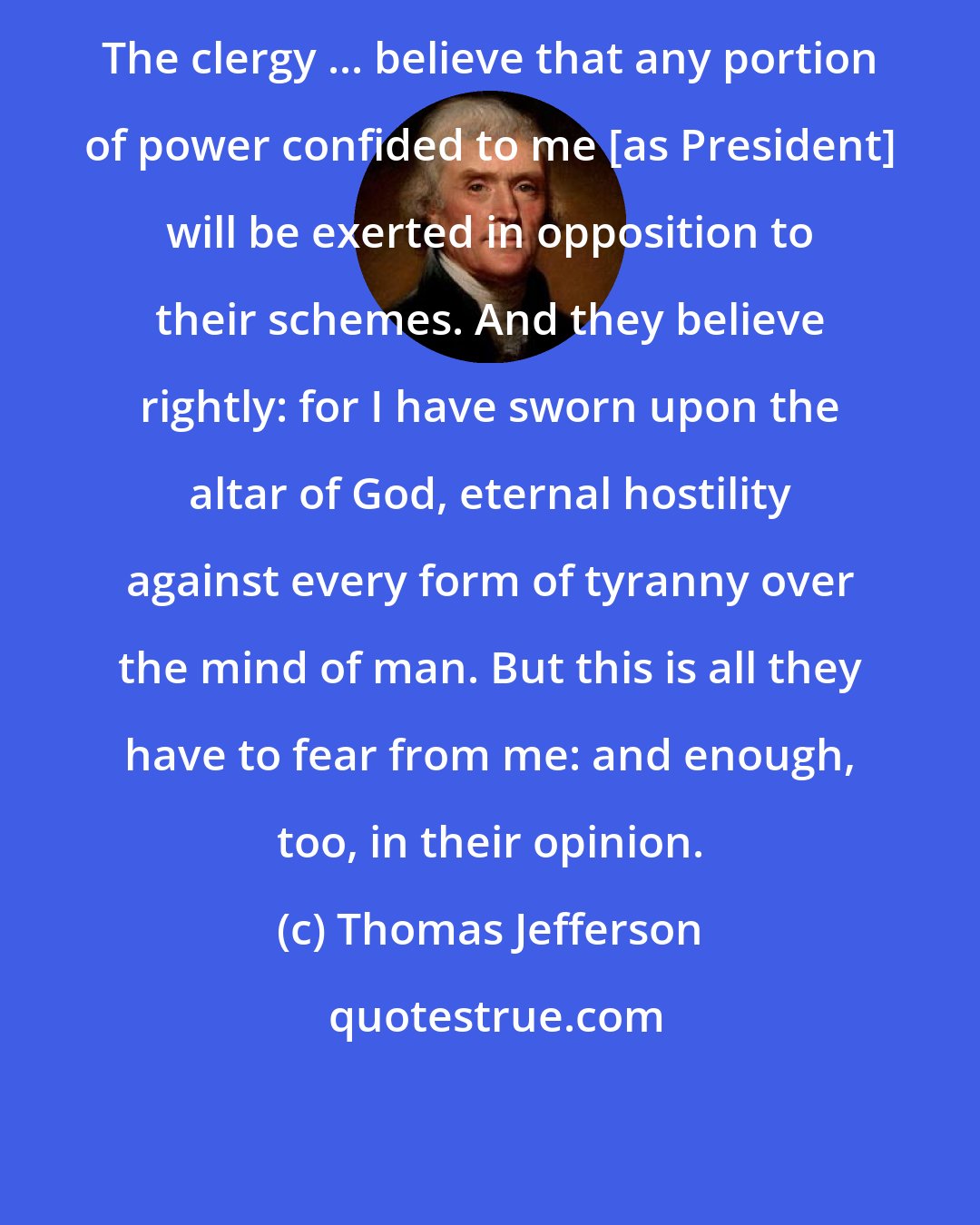 Thomas Jefferson: The clergy ... believe that any portion of power confided to me [as President] will be exerted in opposition to their schemes. And they believe rightly: for I have sworn upon the altar of God, eternal hostility against every form of tyranny over the mind of man. But this is all they have to fear from me: and enough, too, in their opinion.