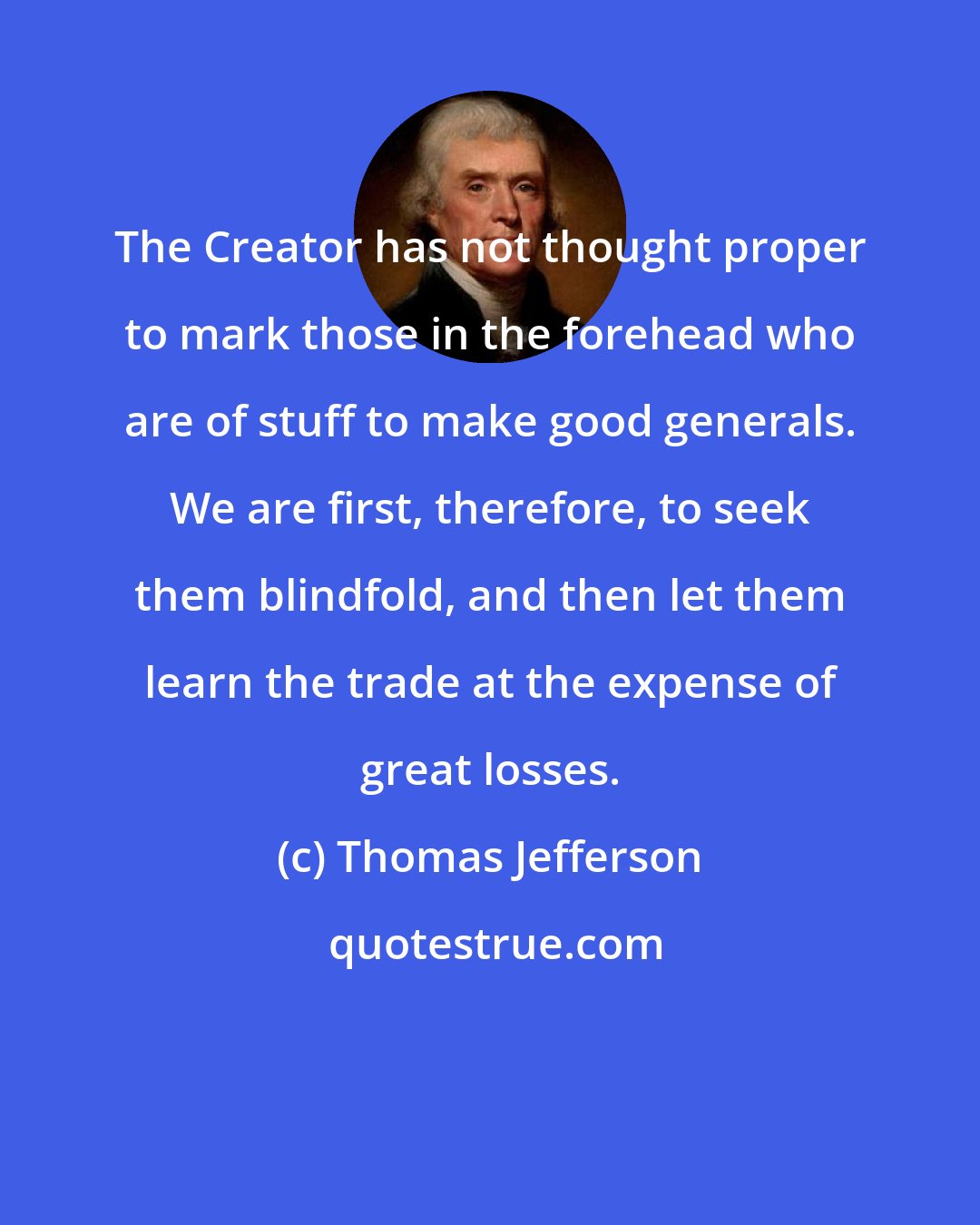 Thomas Jefferson: The Creator has not thought proper to mark those in the forehead who are of stuff to make good generals. We are first, therefore, to seek them blindfold, and then let them learn the trade at the expense of great losses.