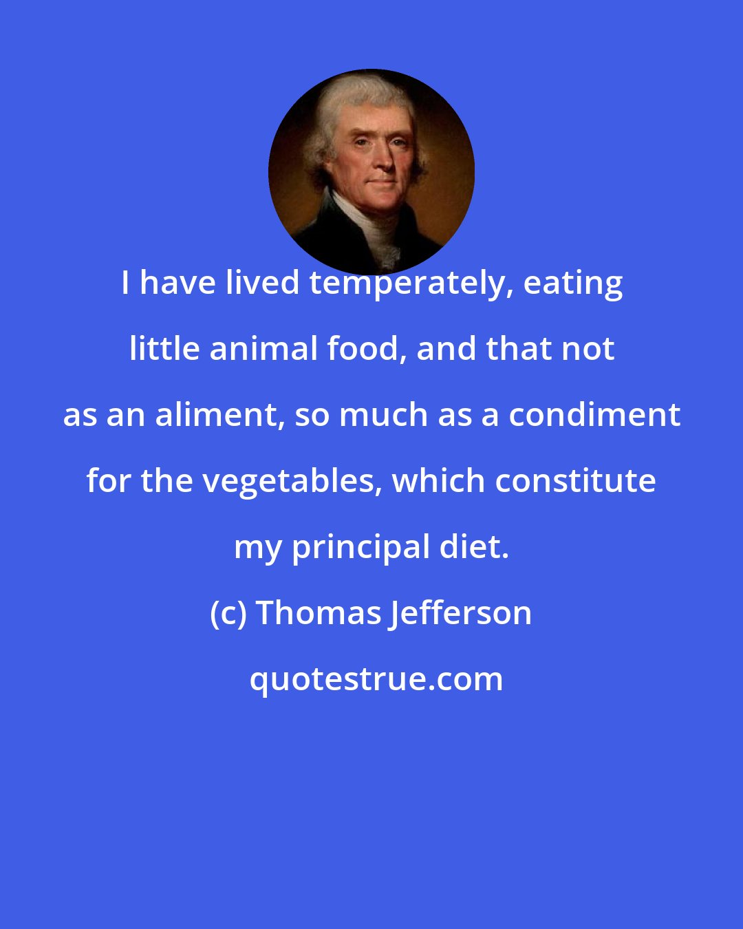 Thomas Jefferson: I have lived temperately, eating little animal food, and that not as an aliment, so much as a condiment for the vegetables, which constitute my principal diet.