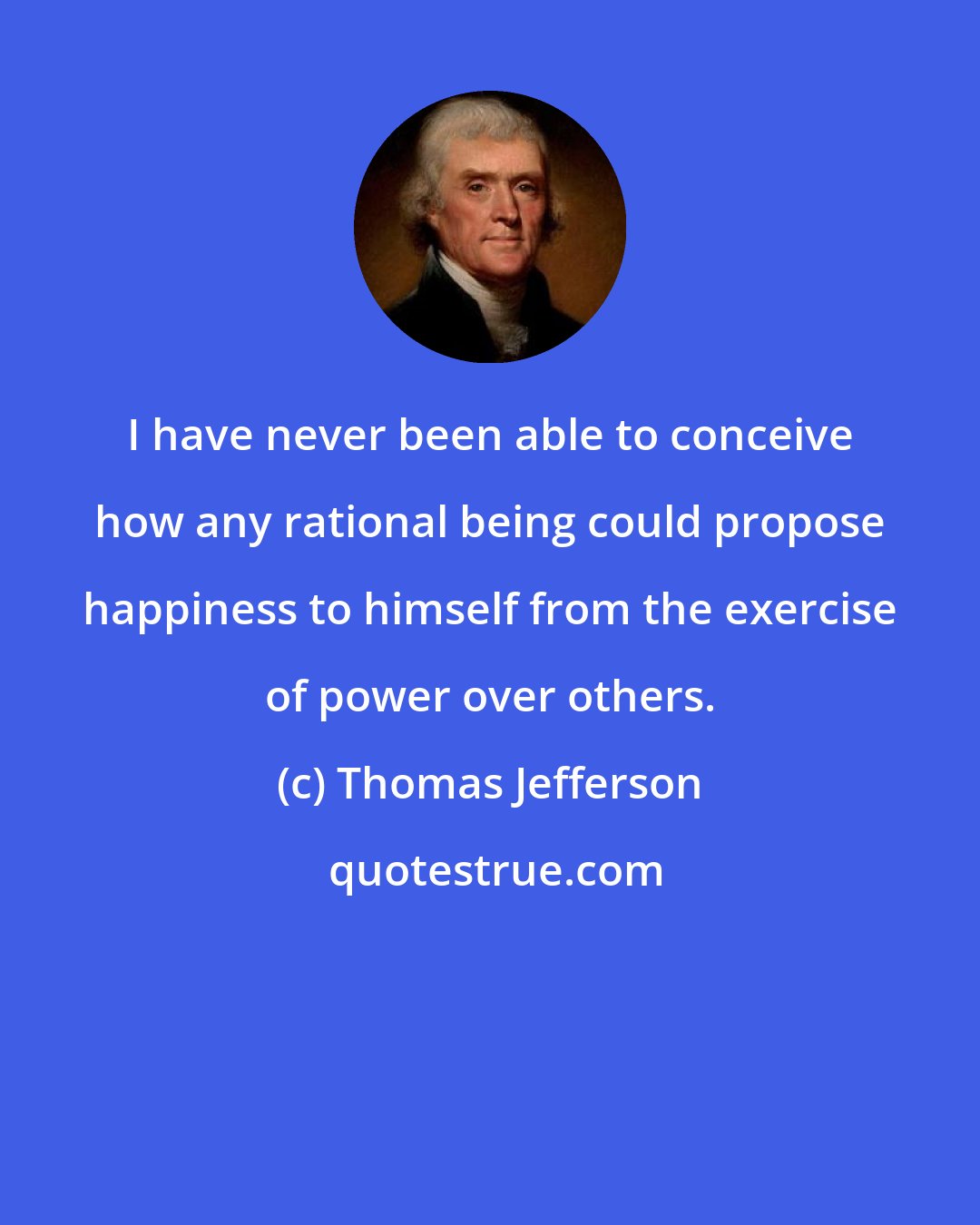 Thomas Jefferson: I have never been able to conceive how any rational being could propose happiness to himself from the exercise of power over others.