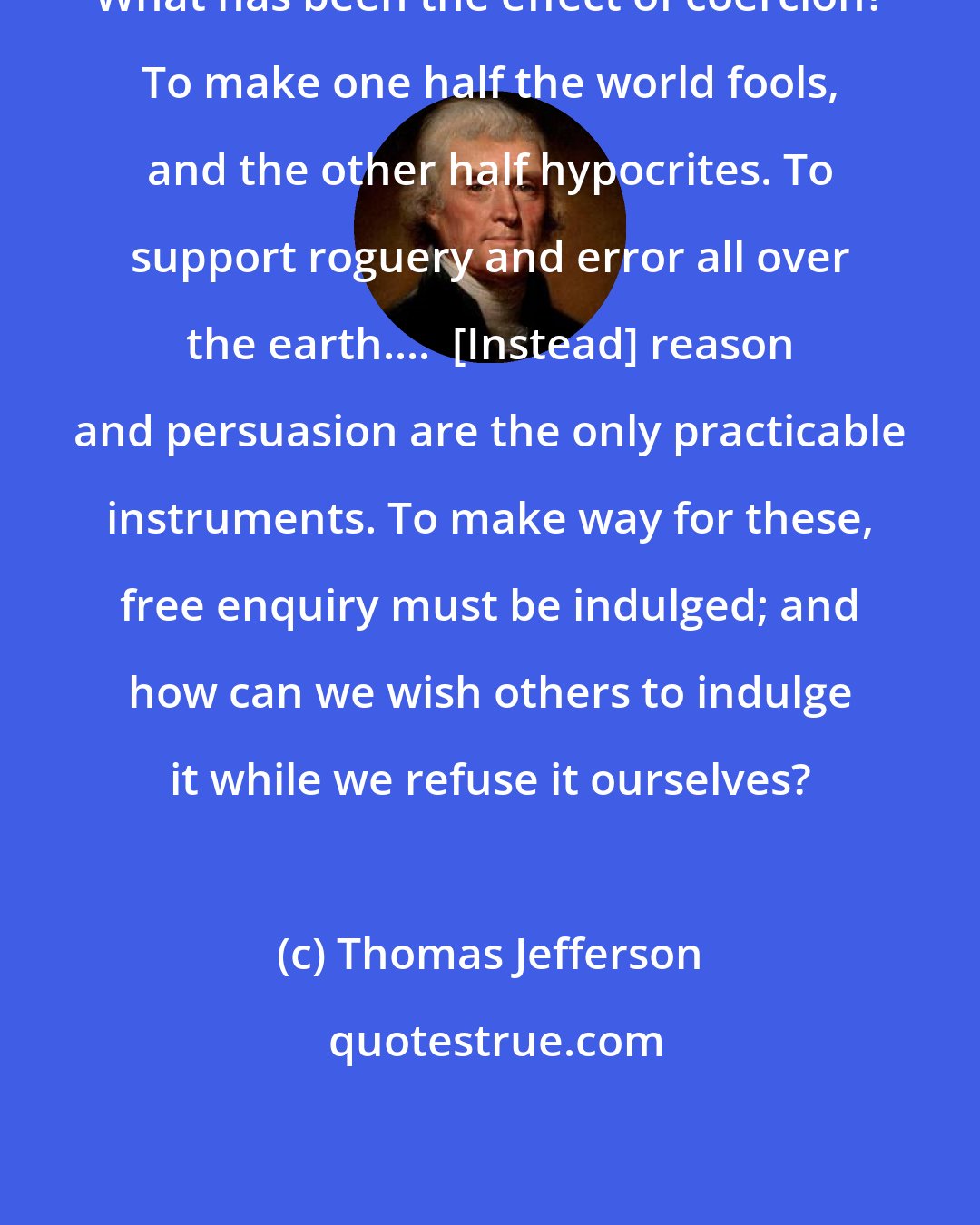 Thomas Jefferson: What has been the effect of coercion? To make one half the world fools, and the other half hypocrites. To support roguery and error all over the earth....  [Instead] reason and persuasion are the only practicable instruments. To make way for these, free enquiry must be indulged; and how can we wish others to indulge it while we refuse it ourselves?