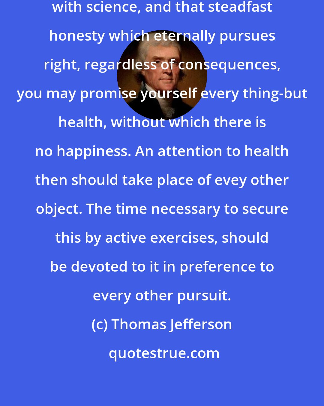 Thomas Jefferson: With your talents and industry, with science, and that steadfast honesty which eternally pursues right, regardless of consequences, you may promise yourself every thing-but health, without which there is no happiness. An attention to health then should take place of evey other object. The time necessary to secure this by active exercises, should be devoted to it in preference to every other pursuit.