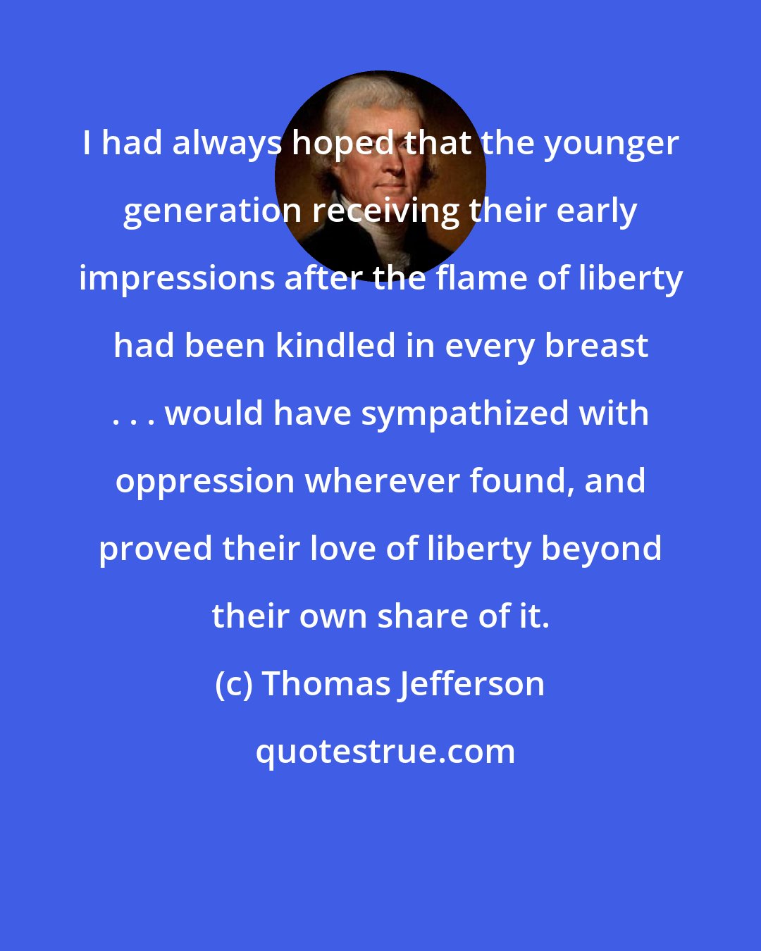 Thomas Jefferson: I had always hoped that the younger generation receiving their early impressions after the flame of liberty had been kindled in every breast . . . would have sympathized with oppression wherever found, and proved their love of liberty beyond their own share of it.