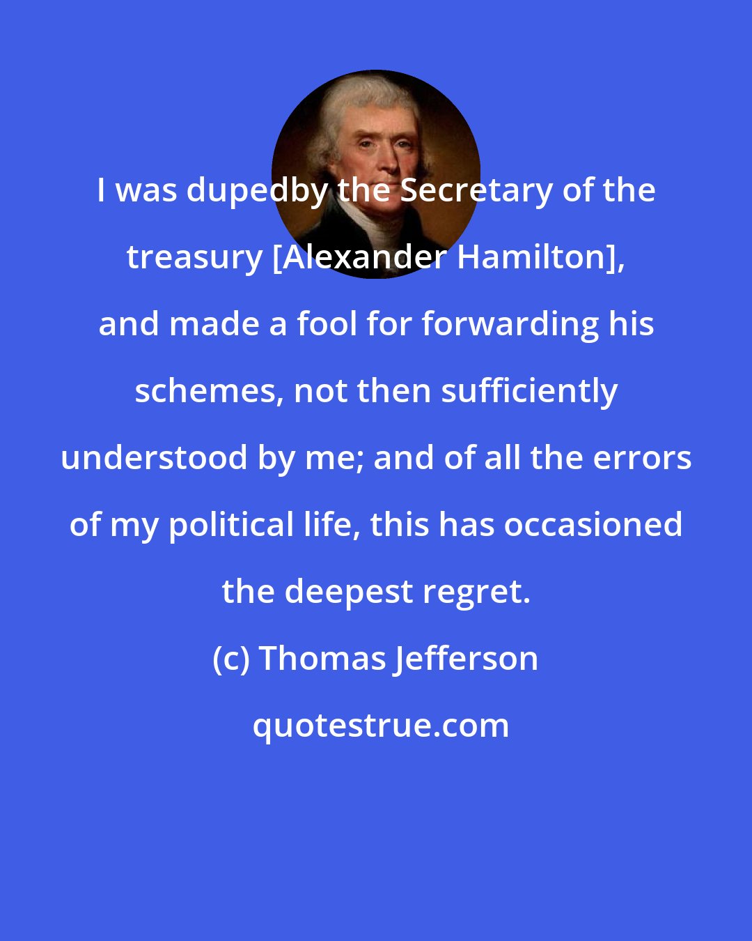 Thomas Jefferson: I was dupedby the Secretary of the treasury [Alexander Hamilton], and made a fool for forwarding his schemes, not then sufficiently understood by me; and of all the errors of my political life, this has occasioned the deepest regret.