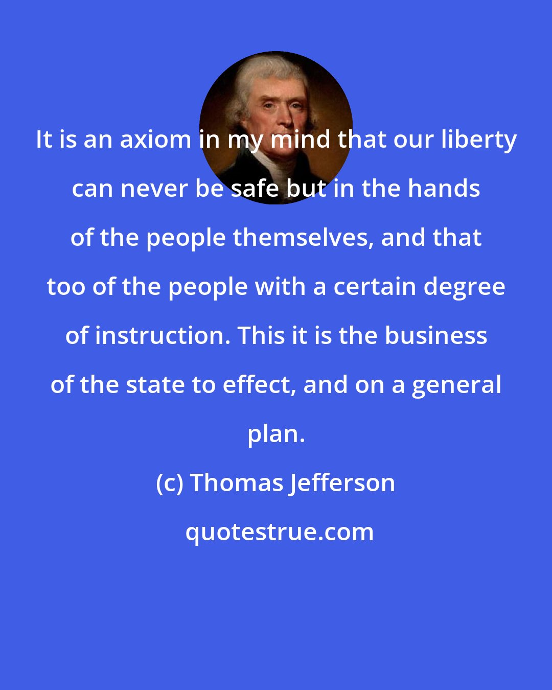 Thomas Jefferson: It is an axiom in my mind that our liberty can never be safe but in the hands of the people themselves, and that too of the people with a certain degree of instruction. This it is the business of the state to effect, and on a general plan.