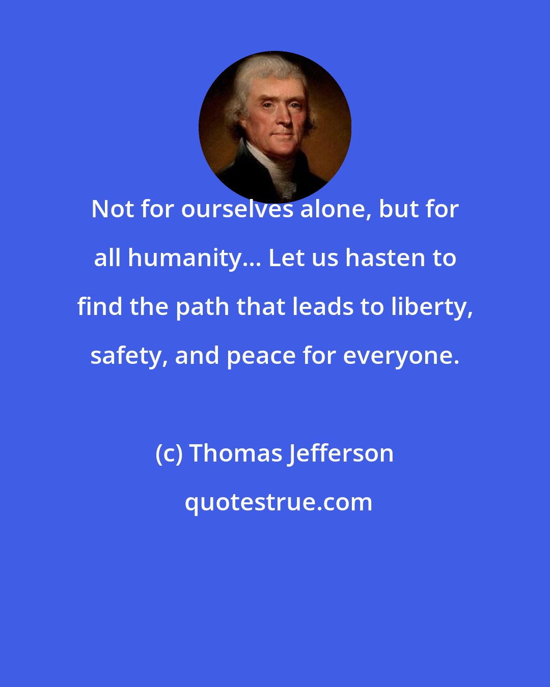 Thomas Jefferson: Not for ourselves alone, but for all humanity... Let us hasten to find the path that leads to liberty, safety, and peace for everyone.