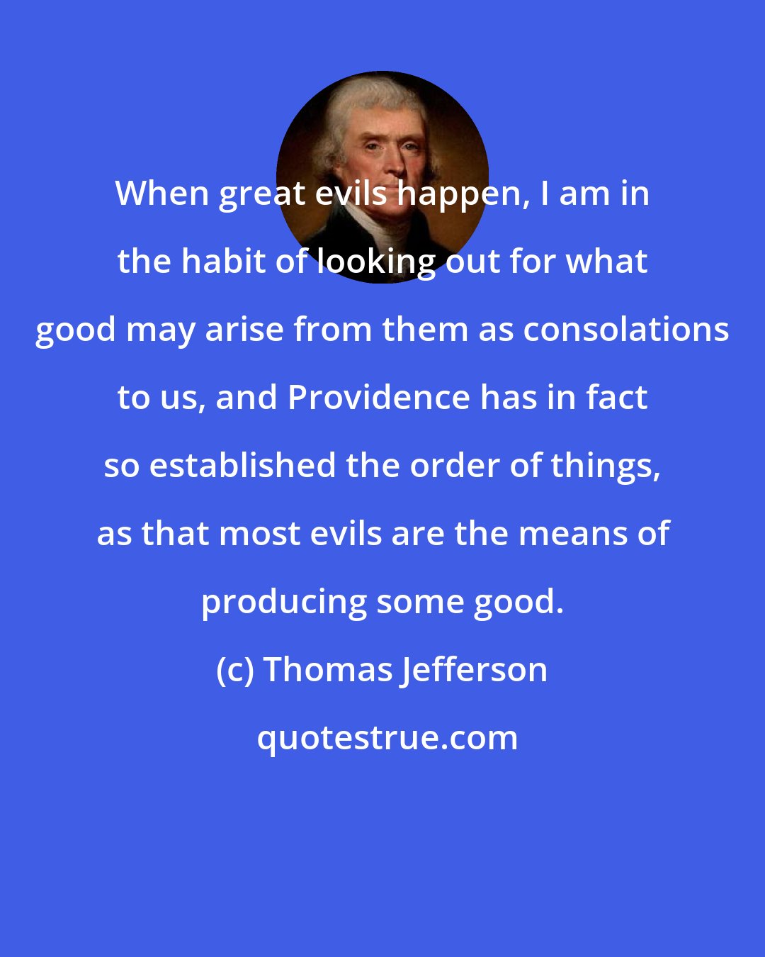 Thomas Jefferson: When great evils happen, I am in the habit of looking out for what good may arise from them as consolations to us, and Providence has in fact so established the order of things, as that most evils are the means of producing some good.