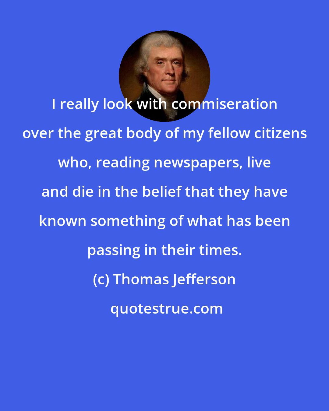 Thomas Jefferson: I really look with commiseration over the great body of my fellow citizens who, reading newspapers, live and die in the belief that they have known something of what has been passing in their times.