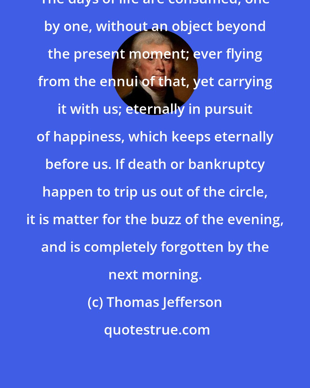 Thomas Jefferson: The days of life are consumed, one by one, without an object beyond the present moment; ever flying from the ennui of that, yet carrying it with us; eternally in pursuit of happiness, which keeps eternally before us. If death or bankruptcy happen to trip us out of the circle, it is matter for the buzz of the evening, and is completely forgotten by the next morning.