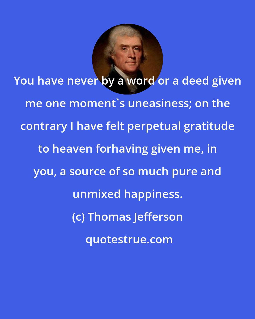 Thomas Jefferson: You have never by a word or a deed given me one moment's uneasiness; on the contrary I have felt perpetual gratitude to heaven forhaving given me, in you, a source of so much pure and unmixed happiness.